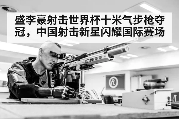 盛李豪射击世界杯十米气步枪夺冠，中国射击新星闪耀国际赛场